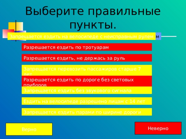 Выберите правильные пункты. Запрещается ездить на велосипеде с неисправным рулем Запрещается ездить на велосипеде с неисправным рулем Разрешается ездить по тротуарам Разрешается ездить по тротуарам Разрешается ездить, не держась за руль Разрешается ездить, не держась за руль Запрещается перевозить пассажиров старше 7 лет Запрещается перевозить пассажиров старше 7 лет Разрешается ездить по дороге без световых приборов Разрешается ездить по дороге без световых приборов Разрешается ездить по дороге без световых приборов Запрещается ездить без звукового сигнала Запрещается ездить без звукового сигнала Ездить на велосипеде разрешено лицам с 14 лет Ездить на велосипеде разрешено лицам с 14 лет Ездить на велосипеде разрешено лицам с 14 лет Запрещается ездить парами по ширине дороги Запрещается ездить парами по ширине дороги Неверно Верно 