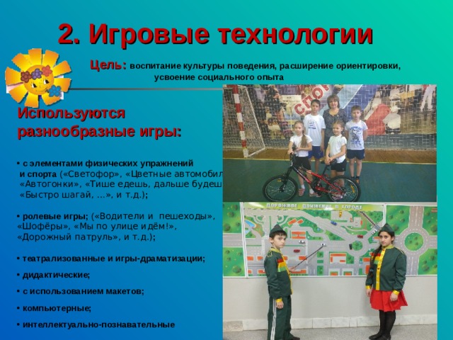 2. Игровые технологии  Цель:  воспитание культуры поведения, расширение ориентировки, усвоение социального опыта   Используются разнообразные игры:  • с элементами физических упражнений  и спорта ( «Светофор», «Цветные автомобили»,  «Автогонки», «Тише едешь, дальше будешь»,  «Быстро шагай, …», и т.д.) ;  • ролевые игры; ( «Водители и пешеходы», «Шофёры», «Мы по улице идём!», «Дорожный патруль», и т.д.) ;  • театрализованные и игры-драматизации;  • дидактические;  • с использованием макетов;  • компьютерные;  • интеллектуально-познавательные 