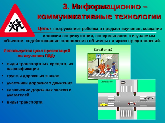  3. Информационно – коммуникативные технологии  Цель:  «погружение» ребенка в предмет изучения, создание   иллюзии соприсутствия, сопереживания с изучаемым объектом, содействование становлению объемных и ярких представлений.  Используется цикл презентаций  по изучению ПДД: виды транспортных средств, их классификация  группы дорожных знаков  участники дорожного движения  назначение дорожных знаков и указателей  виды транспорта 