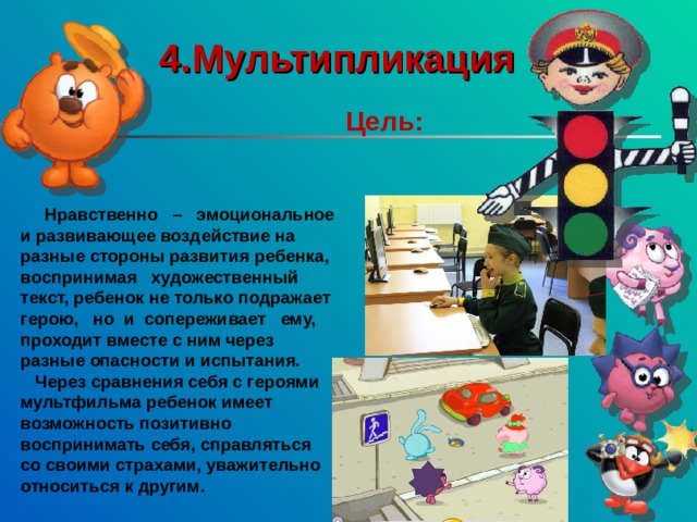 4.Мультипликация    Цель:   Нравственно – эмоциональное и развивающее воздействие на разные стороны развития ребенка, воспринимая художественный текст, ребенок не только подражает герою, но и сопереживает ему, проходит вместе с ним через разные опасности и испытания.  Через сравнения себя с героями мультфильма ребенок имеет возможность позитивно воспринимать себя, справляться со своими страхами, уважительно относиться к другим. 