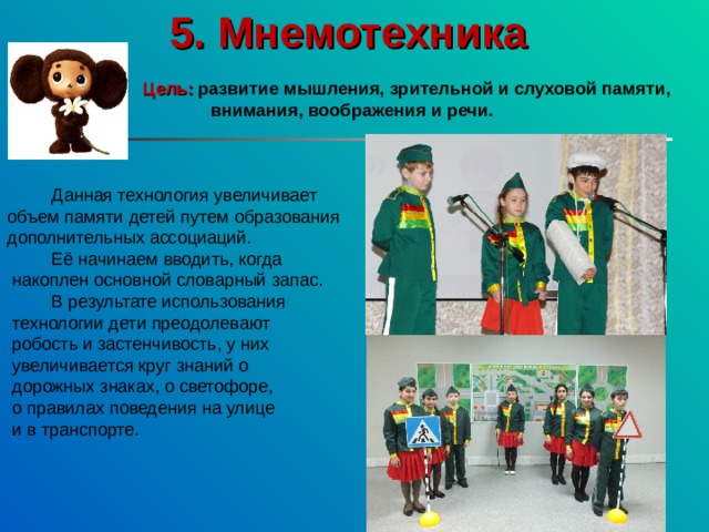 5. Мнемотехника   Цель:  развитие мышления, зрительной и слуховой памяти, внимания, воображения и речи.   Данная технология увеличивает объем памяти детей путем образования дополнительных ассоциаций.  Её начинаем вводить, когда  накоплен основной словарный запас.  В результате использования  технологии дети преодолевают  робость и застенчивость, у них  увеличивается круг знаний о  дорожных знаках, о светофоре,  о правилах поведения на улице  и в транспорте. 