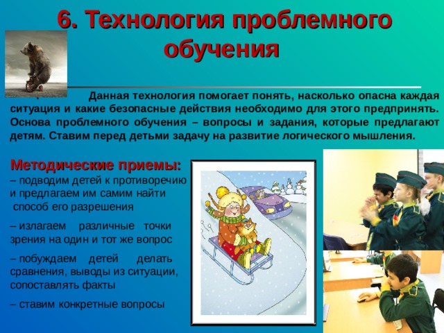 6. Технология проблемного обучения   Данная технология помогает понять, насколько опасна каждая ситуация и какие безопасные действия необходимо для этого предпринять. Основа проблемного обучения – вопросы и задания, которые предлагают детям. Ставим перед детьми задачу на развитие логического мышления. Методические приемы:  – подводим детей к противоречию и предлагаем им самим найти  способ его разрешения – излагаем различные точки зрения на один и тот же вопрос – побуждаем детей делать сравнения, выводы из ситуации, сопоставлять факты – ставим конкретные вопросы 