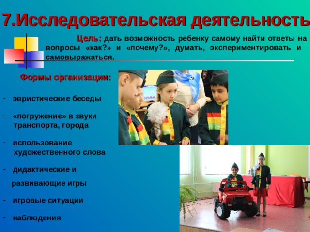 7.Исследовательская деятельность  Цель:  дать возможность ребенку самому найти ответы на вопросы «как?» и «почему?», думать, экспериментировать и самовыражаться. Формы организации: эвристические беседы   «погружение» в звуки  транспорта, города   использование  художественного слова   дидактические и   развивающие игры   игровые ситуации   наблюдения 