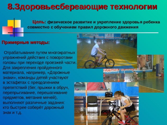 8.Здоровьесбереающие технологии     Цель:  физическое развитие и укрепление здоровья ребенка совместно с обучением правил дорожного движения    Примерные методы:   Отрабатывание путем многократных  упражнений действия с поворотами  головы при переходе проезжей части.  Для закрепления пройденного  материала, например, «Дорожные  знаки», команды детей участвуют  в эстафетах с преодолением  препятствий (бег, прыжки в обруч,  перепрыгивание, перешагивание  предметов, метание мячей),  выполняют различные задания:  кто быстрее соберёт дорожный  знак и т.д. 