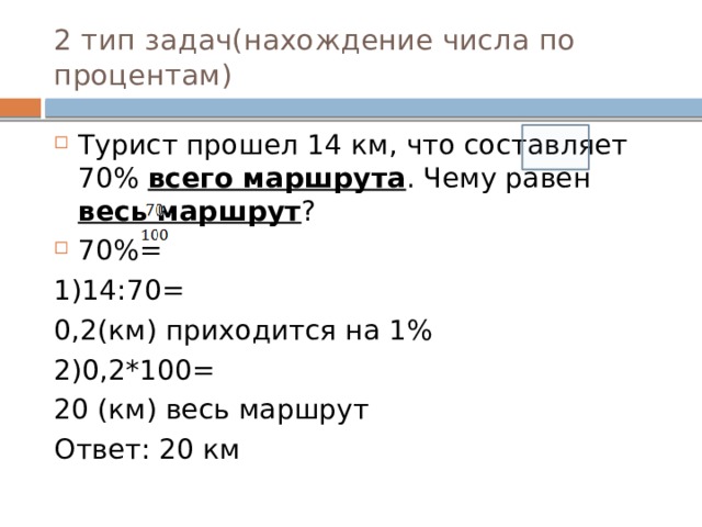 2 тип задач(нахождение числа по процентам) Турист прошел 14 км, что составляет 70% всего маршрута . Чему равен весь маршрут ? 70%= 1)14:70= 0,2(км) приходится на 1% 2)0,2*100= 20 (км) весь маршрут Ответ: 20 км 