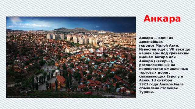 Анкара Анкара — один из древнейших городов Малой Азии. Известен ещё с VII века до нашей эры под греческим именем А́нгира или А́нкира («якорь»), расположенный на перекрестке оживленных торговых дорог, связывающих Европу и Азию. 13 октября 1923 года Анкара была объявлена столицей Турции. 