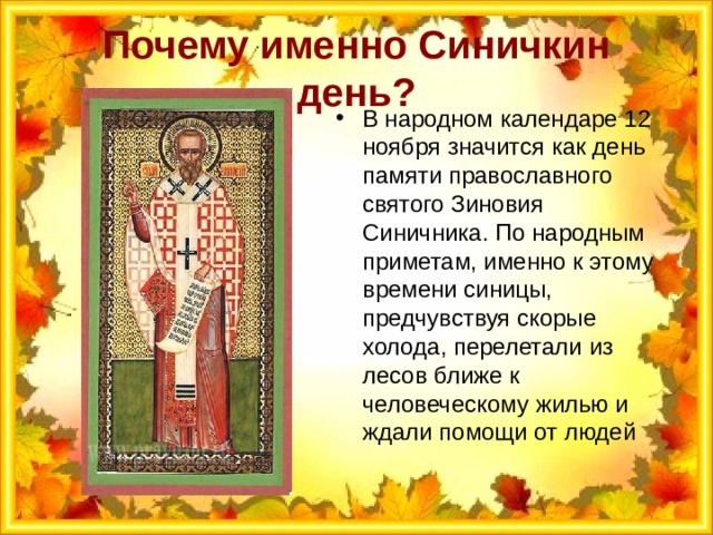 Почему именно Синичкин день? В народном календаре 12 ноября значится как день памяти православного святого Зиновия Синичника. По народным приметам, именно к этому времени синицы, предчувствуя скорые холода, перелетали из лесов ближе к человеческому жилью и ждали помощи от людей 
