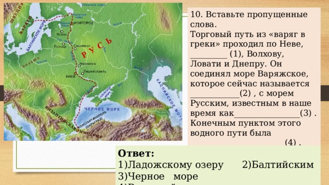 10. Вставьте пропущенные слова. Торговый путь из «варяг в греки» проходил по Неве, _________ (1), Волхову, Ловати и Днепру. Он соединял море Варяжское, которое сейчас называется ____________(2) , с морем Русским, известным в наше время как________________(3) . Конечным пунктом этого водного пути была _______________________(4) . Ответ: 1) Ладожскому озеру 2)Балтийским 3)Черное море 4)Византийская империя 