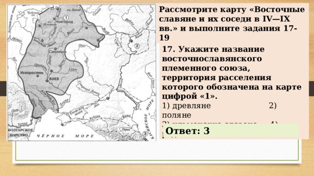 Рассмотрите карту «Восточные славяне и их соседи в IV—IX вв.» и выполните задания 17-19 17. Укажите название восточнославянского племенного союза, территория расселения которого обозначена на карте цифрой «1». 1) древляне 2) поляне 3) ильменские словене 4) радимичи Ответ: 3 