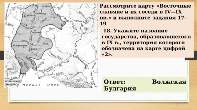 Рассмотрите карту «Восточные славяне и их соседи в IV—IX вв.» и выполните задания 17-19   18. Укажите название государства, образовавшегося в IX в., территория которого обозначена на карте цифрой «2». Ответ: Волжская Булгария 