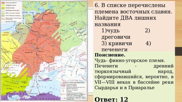 6. В списке перечислены племена восточных славян. Найдите ДВА лишних названия 1)чудь 2) дреговичи 3) кривичи 4) печенеги 5)вятичи 6) древляне 1)чудь 2) дреговичи 3) кривичи 4) печенеги 5)вятичи 6) древляне Пояснение. Чудь- финно-угорское племя. Печенеги - древний тюркоязычный народ, сформировавшийся, вероятно, в VII—VIII веках в бассейне реки Сырдарья и в Приаралье   Ответ: 12 