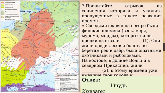 7.Прочитайте отрывок из сочинения историка и укажите пропущенные в тексте названия племен . « Соседями славян на севере были финские племена (весь, меря, мурома, мордва), которых наши предки называли __________ (1). Они жили среди лесов и болот, по берегам рек и озёр, были опытными охотниками и рыболовами. На востоке, в долине Волги и в северном Прикаспии, жили __________(2), к этому времени уже имевшие свои города и государственность, занимавшиеся торговлей . Ответ:  1) чудь 2)хазары 