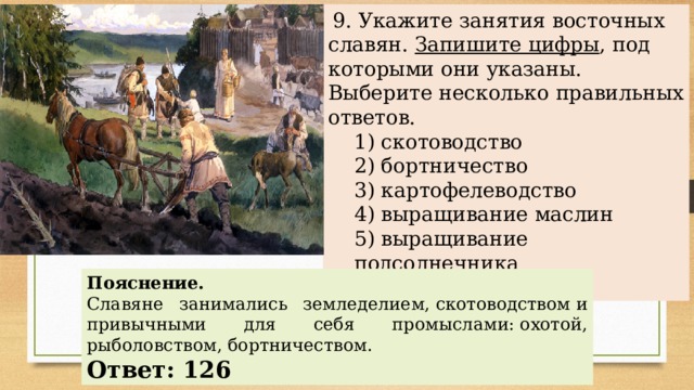   9. Укажите занятия восточных славян. Запишите цифры , под которыми они указаны. Выберите несколько правильных ответов. 1) скотоводство 2) бортничество 3) картофелеводство 4) выращивание маслин 5) выращивание подсолнечника 6) охота 1) скотоводство 2) бортничество 3) картофелеводство 4) выращивание маслин 5) выращивание подсолнечника 6) охота Пояснение. Славяне занимались земледелием, скотоводством и привычными для себя промыслами: охотой, рыболовством, бортничеством.    Ответ: 126 