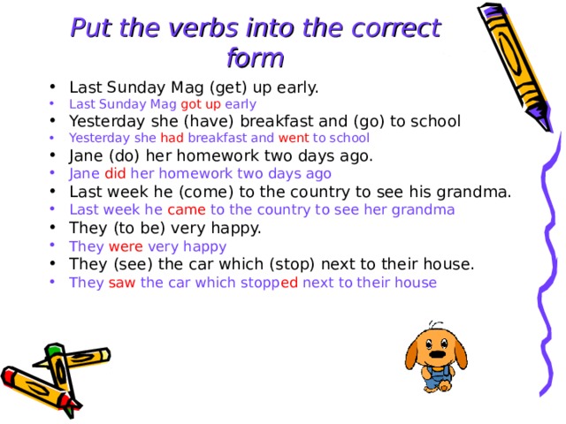 Put the verbs into the  correct form Last Sunday Mag (get) up early. Last Sunday Mag got up early Yesterday she (have) breakfast and (go) to school  Yesterday she had breakfast and went to school Jane (do) her homework two days ago. Jane did her homework two days ago Last week he (come) to the country to see his grandma. Last week he came to the country to see her grandma They (to be) very happy. They were very happy They (see) the car which (stop) next to their house. They saw the car which stopp ed next to their house  