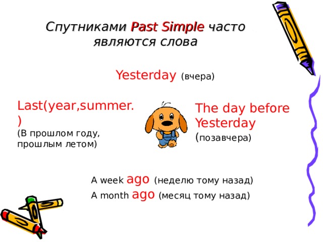 Спутниками Past Simple  часто являются слова  Yesterday  ( вчера)   Yesterday  ( вчера)   Yesterday  ( вчера)   Yesterday  ( вчера)   Yesterday  ( вчера)  Last(year,summer. ) (В прошлом году,  прошлым летом)  The day before Yesterday ( позавчера) A week ago  (неделю тому назад) A month ago (месяц тому назад) 