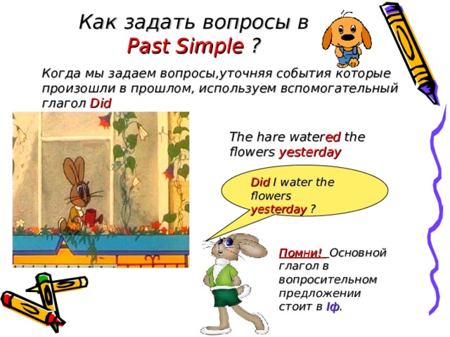 Как задать вопросы в Past Simple ? Когда мы задаем вопросы,уточняя события которые произошли в прошлом, используем вспомогательный глагол Did The hare water ed the flowers yesterday  .  Did I water the flowers yesterday ?  Помни!  Основной глагол в вопросительном предложении стоит в I ф . 