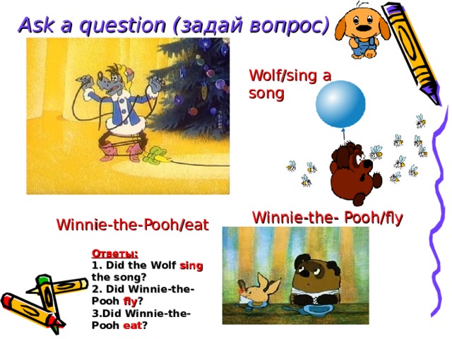 Ask a question ( задай вопрос) Wolf/sing a song Winnie-the- Pooh/fly Winnie-the-Pooh/eat Ответы: 1.  Did the Wolf sing the song? 2. Did Winnie-the-Pooh fly ? 3.Did Winnie-the-Pooh eat ? 