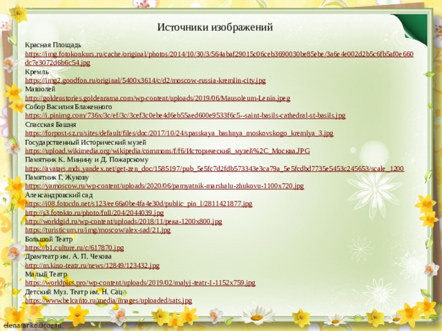 Источники изображений Красная Площадь https :// img . fotokonkurs . ru / cache / original / photos /2014/10/30/3/564 abaf 29015 c 06 ceb 3690030 be 85 ebe /3 a 6 e 4 e 002 d 2 b 5 c 6 fb 5 af 0 e 660 dc 7 e 3072 d 6 b 6 c 54. jpg Кремль https://img2.goodfon.ru/original/5400x3614/c/d2/moscow-russia-kremlin-city.jpg Мавзолей http://goldenstories.goldenrama.com/wp-content/uploads/2019/06/Mausoleum-Lenin.jpeg Собор Василия Блаженного https://i.pinimg.com/736x/3c/ef/3c/3cef3c0ebe4d6eb55aed600e9533f6c5--saint-basils-cathedral-st-basils.jpg Спасская Башня https://forpost-sz.ru/sites/default/files/doc/2017/10/24/spasskaya_bashnya_moskovskogo_kremlya_3.jpg Государственный Исторический музей https://upload.wikimedia.org/wikipedia/commons/f/f6/Исторический_музей%2C_Москва.JPG Памятник К. Минину и Д. Пожарскому https://avatars.mds.yandex.net/get-zen_doc/1585197/pub_5e5fc7d2fdb573343e3ca79a_5e5fcdbd7735e5453c245653/scale_1200 Памятник Г. Жукову https://yamoscow.ru/wp-content/uploads/2020/06/pamyatnik-marshalu-zhukovu-1100x720.jpg Александровский сад https://i08.fotocdn.net/s123/ee66a0be4fa4e30d/public_pin_l/2811421877.jpg http://s3.fotokto.ru/photo/full/204/2044039.jpg http://worldgid.ru/wp-content/uploads/2018/11/река-1200x800.jpg https://turisticum.ru/img/moscow/alex-sad/21.jpg Большой Театр https://b1.culture.ru/c/617870.jpg Драмтеатр им. А. П. Чехова http://m.kino-teatr.ru/news/12849/123432.jpg Малый Театр https://worldpics.pro/wp-content/uploads/2019/02/malyj-teatr-1-1152x759.jpg Детский Муз. Театр им. Н. Сац https://www.belcanto.ru/media/images/uploaded/sats.jpg