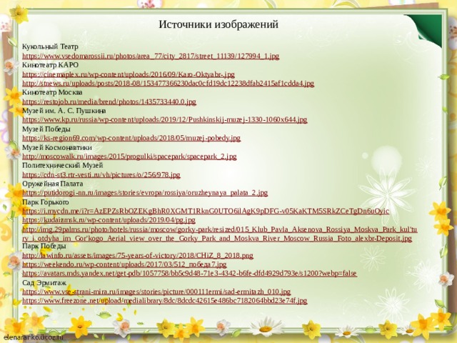 Источники изображений Кукольный Театр https://www.vsedomarossii.ru/photos/area_77/city_2817/street_11139/127994_1.jpg Кинотеатр КАРО https://cinemaplex.ru/wp-content/uploads/2016/09/Karo-Oktyabr-.jpg http://stnews.ru/uploads/posts/2018-08/153477366230dac0cfd19dc12238dfab2415af1cdda4.jpg Кинотеатр Москва https://restojob.ru/media/brend/photos/1435733440.0.jpg Музей им. А. С. Пушкина https://www.kp.ru/russia/wp-content/uploads/2019/12/Pushkinskij-muzej-1330-1060x644.jpg Музей Победы https://ks-region69.com/wp-content/uploads/2018/05/muzej-pobedy.jpg Музей Космонавтики http://moscowalk.ru/images/2015/progulki/spacepark/spacepark_2.jpg Политехнический Музей https://cdn-st3.rtr-vesti.ru/vh/pictures/o/256/978.jpg Оружейная Палата https://putidorogi-nn.ru/images/stories/evropa/rossiya/oruzheynaya_palata_2.jpg Парк Горького https://i.mycdn.me/i?r=AzEPZsRbOZEKgBhR0XGMT1RknG0UTO6ilAgK9pDFG-v05KaKTM5SRkZCeTgDn6uOyic https://kudaizmsk.ru/wp-content/uploads/2019/04/pg.jpg http://img.29palms.ru/photo/hotels/russia/moscow/gorky-park/resized/015_Klub_Pavla_Aksenova_Rossiya_Moskva_Park_kul'tury_i_otdyha_im_Gor'kogo_Aerial_view_over_the_Gorky_Park_and_Moskva_River_Moscow_Russia_Foto_alexbr-Deposit.jpg Парк Победы http://lawinfo.ru/assets/images/75-years-of-victory/2018/CHiZ_8_2018.png https://weekendo.ru/wp-content/uploads/2017/03/512_победа7.jpg https://avatars.mds.yandex.net/get-pdb/1057758/bb5c9d48-71e3-4342-b6fe-dfd4929d793e/s1200?webp=false Сад Эрмитаж https://www.vse-strani-mira.ru/images/stories/picture/000111ermi/sad-ermitazh_010.jpg https://www.freezone.net/upload/medialibrary/8dc/8dcdc42615e486bc7182064bbd23e74f.jpg