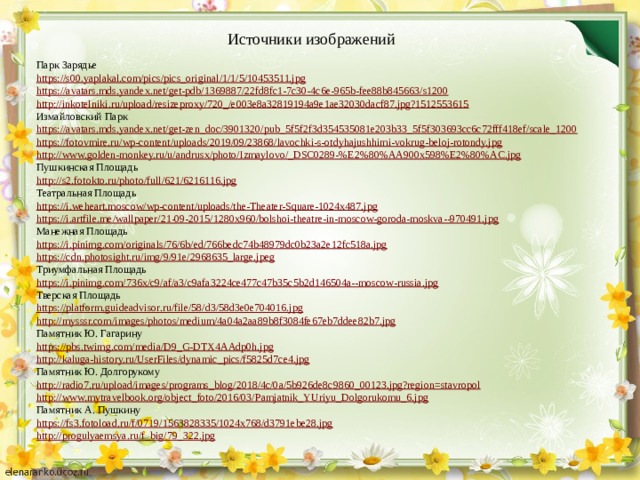 Источники изображений Парк Зарядье https://s00.yaplakal.com/pics/pics_original/1/1/5/10453511.jpg https://avatars.mds.yandex.net/get-pdb/1369887/22fd8fc1-7c30-4c6e-965b-fee88b845663/s1200 http://inkotelniki.ru/upload/resizeproxy/720_/e003e8a32819194a9e1ae32030dacf87.jpg?1512553615 Измайловский Парк https://avatars.mds.yandex.net/get-zen_doc/3901320/pub_5f5f2f3d354535081e203b33_5f5f303693cc6c72fff418ef/scale_1200 https://fotovmire.ru/wp-content/uploads/2019/09/23868/lavochki-s-otdyhajushhimi-vokrug-beloj-rotondy.jpg http://www.golden-monkey.ru/u/andrusx/photo/Izmaylovo/_DSC0289-%E2%80%AA900x598%E2%80%AC.jpg Пушкинская Площадь http://s2.fotokto.ru/photo/full/621/6216116.jpg Театральная Площадь https://i.weheart.moscow/wp-content/uploads/the-Theater-Square-1024x487.jpg https://i.artfile.me/wallpaper/21-09-2015/1280x960/bolshoi-theatre-in-moscow-goroda-moskva--970491.jpg Манежная Площадь https://i.pinimg.com/originals/76/6b/ed/766bedc74b48979dc0b23a2e12fc518a.jpg https://cdn.photosight.ru/img/9/91e/2968635_large.jpeg Триумфальная Площадь https://i.pinimg.com/736x/c9/af/a3/c9afa3224ce477c47b35c5b2d146504a--moscow-russia.jpg Тверская Площадь https://platform.guideadvisor.ru/file/58/d3/58d3e0e704016.jpg http://mysssr.com/images/photos/medium/4a04a2aa89b8f3084fe67eb7ddee82b7.jpg Памятник Ю. Гагарину https://pbs.twimg.com/media/D9_G-DTX4AAdp0h.jpg http://kaluga-history.ru/UserFiles/dynamic_pics/f5825d7ce4.jpg Памятник Ю. Долгорукому http://radio7.ru/upload/images/programs_blog/2018/4c/0a/5b926de8c9860_00123.jpg?region=stavropol http://www.mytravelbook.org/object_foto/2016/03/Pamjatnik_YUriyu_Dolgorukomu_6.jpg Памятник А. Пушкину https://fs3.fotoload.ru/f/0719/1563828335/1024x768/d3791ebe28.jpg http://progulyaemsya.ru/f_big/79_322.jpg