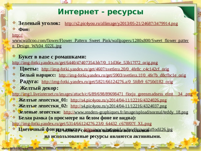 Интернет - ресурсы Зеленый уголок: http :// s2.pic4you.ru/allimage/y2013/05-21/24687/3479914.png Фон: http :// www.wallcoo.com/flower/Flower_Pattern_Sweet_Pink/wallpapers/1280x800/Sweet_flower_pattern_Design_WA04_022L.jpg  Букет в вазе с ромашками: http://img-fotki.yandex.ru/get/6440/47407354.bb7/0_11d36e_53b17f72_orig.png  Цветы: http://img-fotki.yandex.ru/get/4607/svetlera.20/0_4fe8c_c4c142cf_orig Белый нарцисс: http://img-fotki.yandex.ru/get/5903/svetlera.1f/0_4fe7b_d8cfbc1e_orig  Радуга: http :// img-fotki.yandex.ru/get/5821/66124276.a/0_5fdb9_6750d182_orig Желтый декор: http://img1.liveinternet.ru/images/attach/c/6/89/698/89698471_florju_greenmadness_elmt__34_.png Желтые лепестки_01: http:// s4.pic4you.ru/y2014/04-11/12216/4324026.png Желтые лепестки_02: http:// s4.pic4you.ru/y2014/04-11/12216/4324037.png  Зеленые лепестки: http:// www.renders-graphiques.fr/image/upload/normal/teddy_18.png  Белая рамка (в просмотре на белом фоне не видна): http :// img-fotki.yandex.ru/get/5314/66124276.23/0_64432_c678f07f_XL.png Цветочный фон для текста: http:// www.lenagold.ru/fon/flo/nar/daffodil26.jpg  На момент создания шаблона все ссылки на использованные ресурсы являются активными.