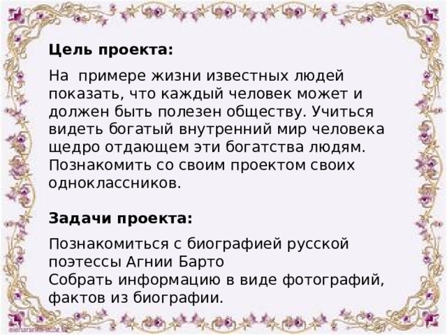 Цель проекта:  На  примере жизни известных людей показать, что каждый человек может и должен быть полезен обществу. Учиться видеть богатый внутренний мир человека щедро отдающем эти богатства людям. Познакомить со своим проектом своих одноклассников. Задачи проекта:  Познакомиться с биографией русской поэтессы Агнии Барто Собрать информацию в виде фотографий, фактов из биографии. 