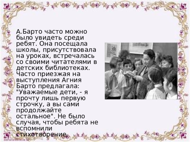 А.Барто часто можно было увидеть среди ребят. Она посещала школы, присутствовала на уроках, встречалась со своими читателями в детских библиотеках. Часто приезжая на выступления Агния Барто предлагала: 