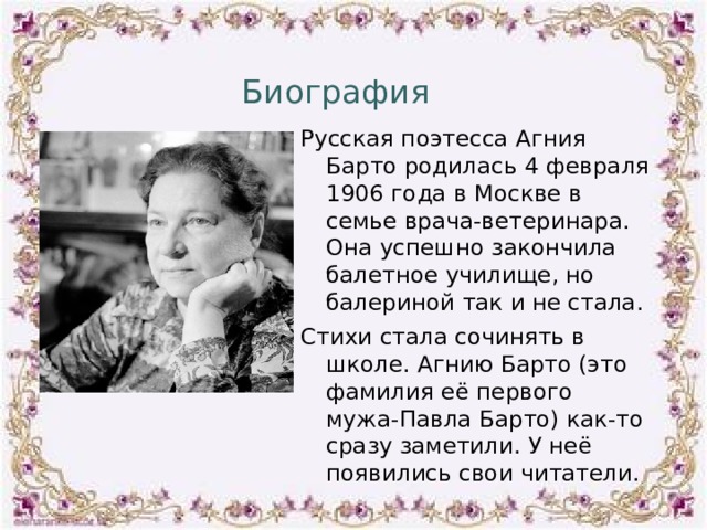 Биография Русская поэтесса Агния Барто родилась 4 февраля 1906 года в Москве в семье врача-ветеринара. Она успешно закончила балетное училище, но балериной так и не стала. Стихи стала сочинять в школе. Агнию Барто (это фамилия её первого мужа-Павла Барто) как-то сразу заметили. У неё появились свои читатели. 