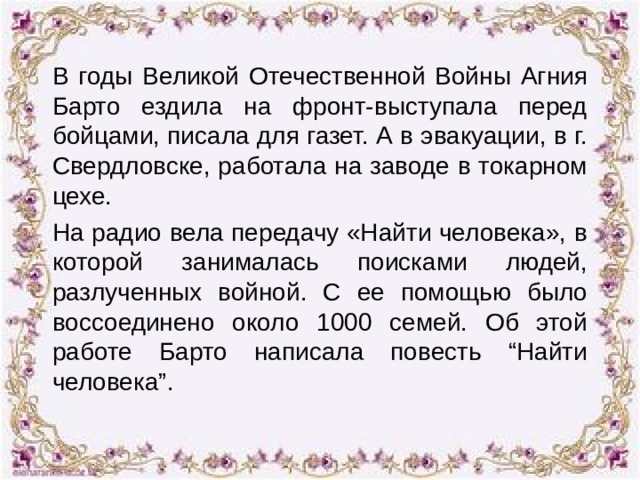 В годы Великой Отечественной Войны Агния Барто ездила на фронт-выступала перед бойцами, писала для газет. А в эвакуации, в г. Свердловске, работала на заводе в токарном цехе. На радио вела передачу «Найти человека», в которой занималась поисками людей, разлученных войной. С ее помощью было воссоединено около 1000 семей. Об этой работе Барто написала повесть “Найти человека”. 