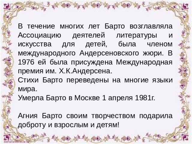 В течение многих лет Барто возглавляла Ассоциацию деятелей литературы и искусства для детей, была членом международного Андерсеновского жюри. В 1976 ей была присуждена Международная премия им. Х.К.Андерсена. Стихи Барто переведены на многие языки мира. Умерла Барто в Москве 1 апреля 1981г. Агния Барто своим творчеством подарила доброту и взрослым и детям! 