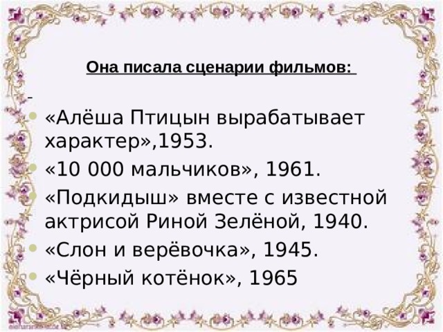 Она писала сценарии фильмов:  «Алёша Птицын вырабатывает характер»,1953. «10 000 мальчиков», 1961. «Подкидыш» вместе с известной актрисой Риной Зелёной, 1940. «Слон и верёвочка», 1945. «Чёрный котёнок», 1965 