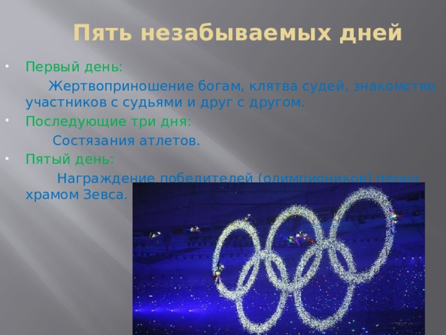Пять незабываемых дней Первый день:  Жертвоприношение богам, клятва судей, знакомство участников с судьями и друг с другом. Последующие три дня:  Состязания атлетов. Пятый день:  Награждение победителей (олимпиоников) перед храмом Зевса. 