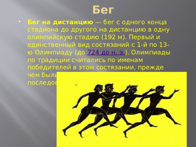Бег Бег на дистанцию  — бег с одного конца стадиона до другого на дистанцию в одну олимпийскую стадию (192 м). Первый и единственный вид состязаний с 1-й по 13-ю Олимпиаду (до 724 до н. э. ). Олимпиады по традиции считались по именам победителей в этом состязании, прежде чем были пронумерованы в последовательном порядке. 