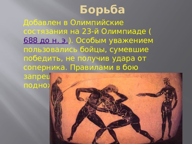 Борьба Добавлен в Олимпийские состязания на 23-й Олимпиаде ( 688 до н. э. ). Особым уважением пользовались бойцы, сумевшие победить, не получив удара от соперника. Правилами в бою запрещался захват соперника, подножки и удары ногами. 