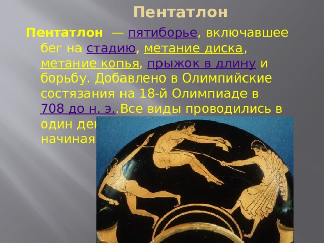 Пентатлон   Пентатлон  — пятиборье , включавшее бег на стадию , метание диска , метание копья , прыжок в длину и борьбу. Добавлено в Олимпийские состязания на 18-й Олимпиаде в 708 до н. э. .Все виды проводились в один день в определённом порядке, начиная с прыжков. 