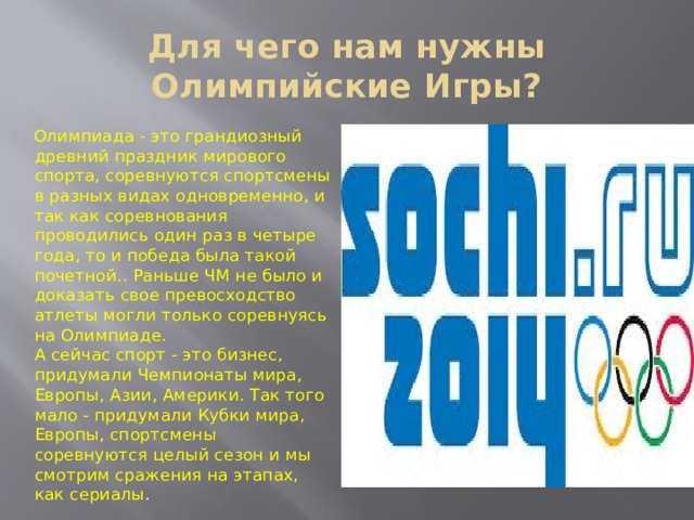 Для чего нам нужны Олимпийские Игры? Олимпиада - это грандиозный древний праздник мирового спорта, соревнуются спортсмены в разных видах одновременно, и так как соревнования проводились один раз в четыре года, то и победа была такой почетной.. Раньше ЧМ не было и доказать свое превосходство атлеты могли только соревнуясь на Олимпиаде.  А сейчас спорт - это бизнес, придумали Чемпионаты мира, Европы, Азии, Америки. Так того мало - придумали Кубки мира, Европы, спортсмены соревнуются целый сезон и мы смотрим сражения на этапах, как сериалы . 