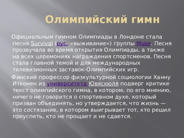 Олимпийский гимн Официальным гимном Олимпиады в Лондоне стала песня Survival ( рус.  «выживание» ) группы Muse . Песня прозвучала во время открытия Олимпиады, а также на всех церемониях награждения спортсменов. Песня стала главной темой и для международных телевизионных заставок-Олимпийских игр. Финский профессор физкультурной социологии Ханну Итконен из университета Ювяскюля подверг критике текст олимпийского гимна, в котором, по его мнению, ничего не говорится о спортивном духе, который призван объединять, но утверждается, что жизнь — это состязание, в котором выигрывает тот, кто решил преуспеть, кто не прощает и не сдается. 