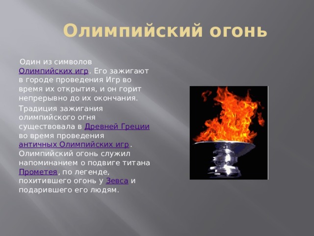 Олимпийский огонь Один из символов Олимпийских игр . Его зажигают в городе проведения Игр во время их открытия, и он горит непрерывно до их окончания. Традиция зажигания олимпийского огня существовала в Древней Греции во время проведения античных Олимпийских игр . Олимпийский огонь служил напоминанием о подвиге титана Прометея , по легенде, похитившего огонь у Зевса и подарившего его людям. 
