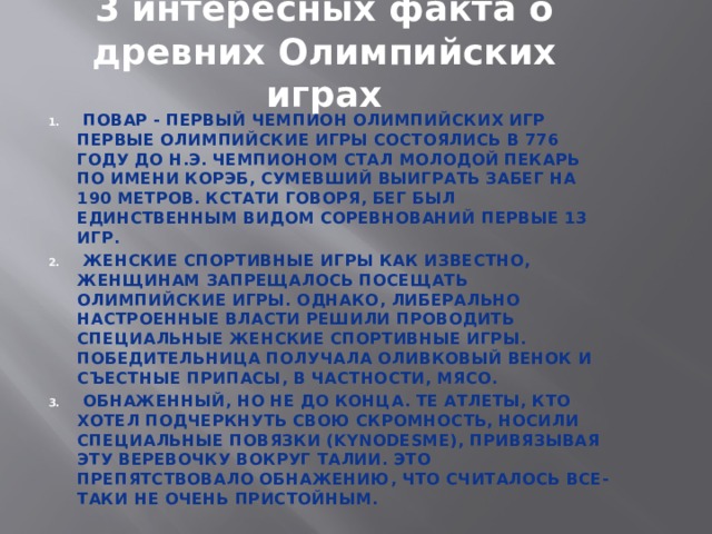 3 интересных факта о древних Олимпийских играх  Повар - первый чемпион олимпийских игр Первые олимпийские игры состоялись в 776 году до н.э. Чемпионом стал молодой пекарь по имени Корэб, сумевший выиграть забег на 190 метров. Кстати говоря, бег был единственным видом соревнований первые 13 игр.  Женские спортивные игры Как известно, женщинам запрещалось посещать Олимпийские игры. Однако, либерально настроенные власти решили проводить специальные женские спортивные игры. Победительница получала оливковый венок и съестные припасы, в частности, мясо.  Обнаженный, но не до конца. Те атлеты, кто хотел подчеркнуть свою скромность, носили специальные повязки (kynodesme), привязывая эту веревочку вокруг талии. Это препятствовало обнажению, что считалось все-таки не очень пристойным. 