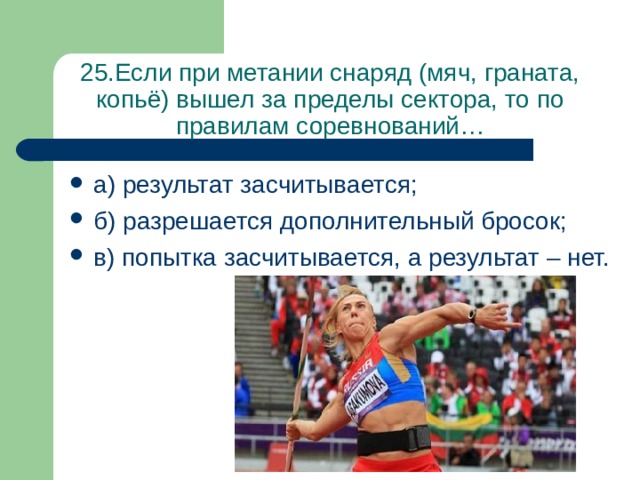 25.Если при метании снаряд (мяч, граната, копьё) вышел за пределы сектора, то по правилам соревнований… а) результат засчитывается; б) разрешается дополнительный бросок; в) попытка засчитывается, а результат – нет. 