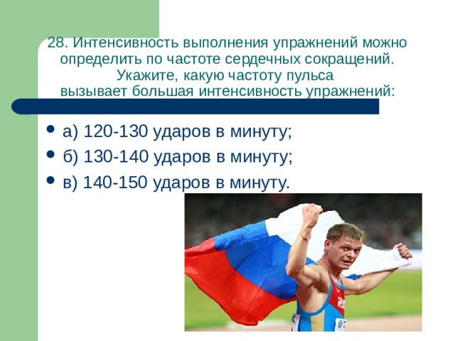 28. Интенсивность выполнения упражнений можно определить по частоте сердечных сокращений. Укажите, какую частоту пульса  вызывает большая интенсивность упражнений: а) 120-130 ударов в минуту; б) 130-140 ударов в минуту; в) 140-150 ударов в минуту. 