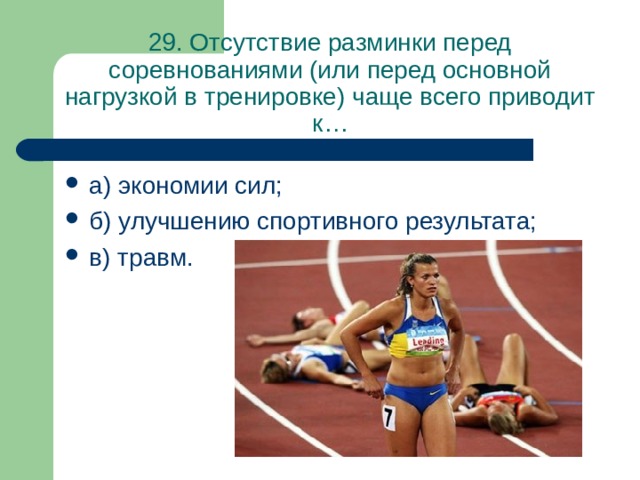 29. Отсутствие разминки перед соревнованиями (или перед основной нагрузкой в тренировке) чаще всего приводит к… а) экономии сил; б) улучшению спортивного результата; в) травм. 