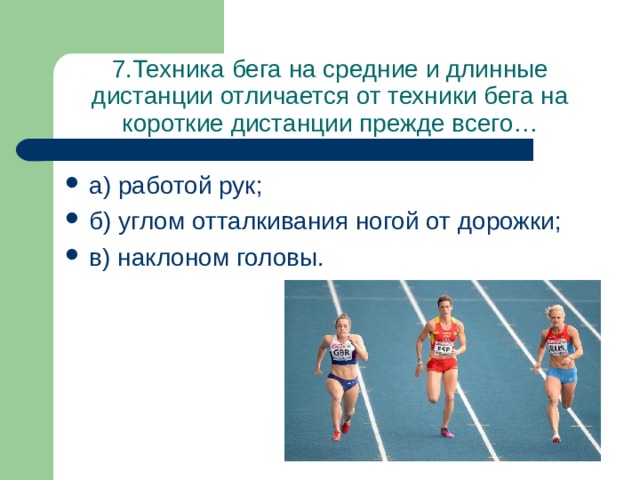 7.Техника бега на средние и длинные дистанции отличается от техники бега на короткие дистанции прежде всего… а) работой рук; б) углом отталкивания ногой от дорожки; в) наклоном головы. 