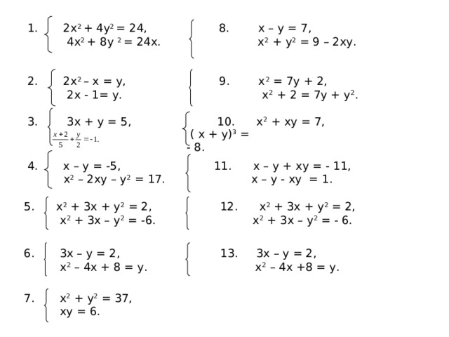 1. 2х 2 + 4у 2 = 24, 8. х – у = 7,  4 x 2 + 8 y 2 = 24 x . х 2 + у 2 = 9 – 2ху. 2. 2 x 2 – x = y , 9. х 2 = 7у + 2,  2 x - 1= y . х 2 + 2 = 7у + у 2 . 3. 3 x + y = 5, 10. х 2 + ху = 7,  ( х + у) 3 = - 8. 4. х – у = -5, 11. х – у + ху = - 11,  х 2 – 2ху – у 2 = 17. х – у - ху = 1. 5. х 2 + 3х + у 2 = 2, 12. х 2 + 3х + у 2 = 2,  х 2 + 3х – у 2 = -6. х 2 + 3х – у 2 = - 6. 6. 3х – у = 2, 13. 3х – у = 2,  х 2 – 4х + 8 = у. х 2 – 4х +8 = у. 7. х 2 + у 2 = 37,  ху = 6. 