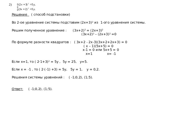 2) Решение ( способ подстановки) Во 2-ое уравнение системы подставим (2х+3) 2 из 1-ого уравнения системы. Решим полученное уравнение : (3х+2) 2 = (2х+3) 2  (3х+2) 2 – (2х+3) 2 =0 По формуле разности квадратов : ( 3х+2 - 2х-3)(3х+2+2х+3) = 0  ( х – 1)(5х+5) = 0  х-1 = 0 или 5х+5 = 0  х=1 х= -1 Если х=1, то ( 2·1+3) 2 = 5у , 5у = 25, у=5. Если х = -1 , то ( 2·(-1) +3) = 5у, 5у = 1, у = 0,2. Решения системы уравнений : ( -1;0,2), (1;5).   Ответ: ( -1;0,2), (1;5). 