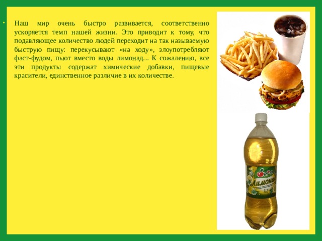 Наш мир очень быстро развивается, соответственно ускоряется темп нашей жизни. Это приводит к тому, что подавляющее количество людей переходит на так называемую быструю пищу: перекусывают «на ходу», злоупотребляют фаст-фудом, пьют вместо воды лимонад... К сожалению, все эти продукты содержат химические добавки, пищевые красители, единственное различие в их количестве. 