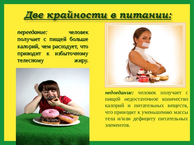 переедание: человек получает с пищей больше калорий, чем расходует, что приводит к избыточному телесному жиру.   недоедание: человек получает с пищей недостаточное количество калорий и питательных веществ, что приводит к уменьшению массы тела и/или дефициту питательных элементов.  