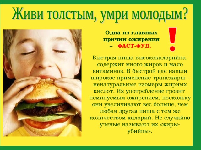 Одна из главных причин ожирения –  ФАСТ-ФУД.  Быстрая пища высококалорийна, содержит много жиров и мало витаминов.  В быстрой еде нашли широкое применение трансжиры – ненатуральные изомеры жирных кислот. Их употребление грозит неминуемым ожирением, поскольку они увеличивают вес больше, чем любая другая пища с тем же количеством калорий. Не случайно ученые называют их «жиры-убийцы».   