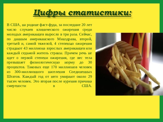 В США, на родине фаст-фуда, за последние 20 лет число случаев клинического ожирения среди молодых американцев выросло в три раза. Сейчас, по данным американского Минздрава, второй, третьей и, самой тяжелой, 4 степенью ожирения страдают 43 миллиона взрослых американцев или каждый седьмой житель страны. Причем речь не идет о первой степени ожирения, где вес тела превышает физиологическую норму до 30 процентов. Таковых еще 170 миллионов человек из 300-миллионного населения Соединенных Штатов. Каждый год от него умирают около 29 тысяч человек. Это вторая после курения причина смертности в США.    