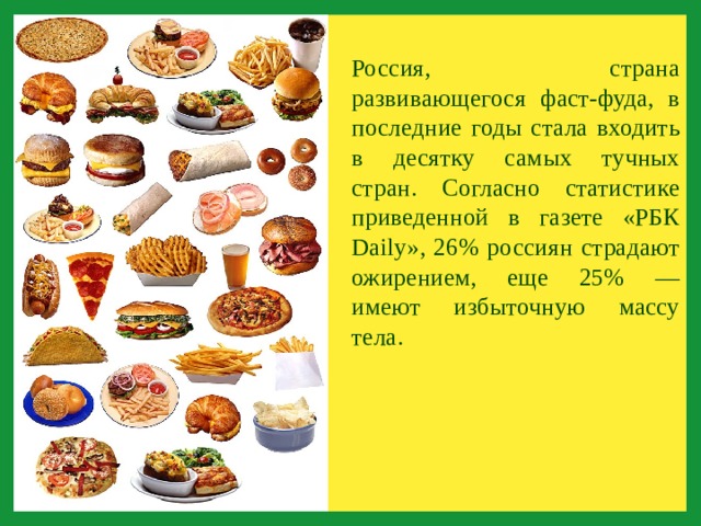 Россия, страна развивающегося фаст-фуда, в последние годы стала входить в десятку самых тучных стран. Согласно статистике приведенной в газете «РБК Daily», 26% россиян страдают ожирением, еще 25% — имеют избыточную массу тела. 
